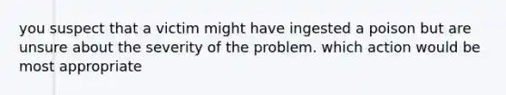 you suspect that a victim might have ingested a poison but are unsure about the severity of the problem. which action would be most appropriate