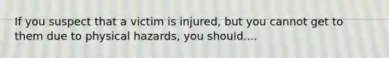 If you suspect that a victim is injured, but you cannot get to them due to physical hazards, you should....