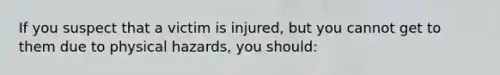 If you suspect that a victim is injured, but you cannot get to them due to physical hazards, you should: