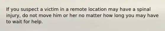 If you suspect a victim in a remote location may have a spinal injury, do not move him or her no matter how long you may have to wait for help.