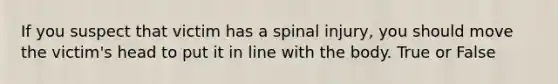 If you suspect that victim has a spinal injury, you should move the victim's head to put it in line with the body. True or False