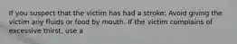 If you suspect that the victim has had a stroke: Avoid giving the victim any fluids or food by mouth. If the victim complains of excessive thirst, use a