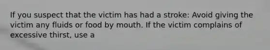 If you suspect that the victim has had a stroke: Avoid giving the victim any fluids or food by mouth. If the victim complains of excessive thirst, use a