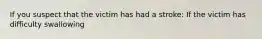 If you suspect that the victim has had a stroke: If the victim has difficulty swallowing