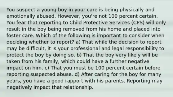 You suspect a young boy in your care is being physically and emotionally abused. However, you're not 100 percent certain. You fear that reporting to Child Protective Services (CPS) will only result in the boy being removed from his home and placed into foster care. Which of the following is important to consider when deciding whether to report? a) That while the decision to report may be difficult, it is your professional and legal responsibility to protect the boy by doing so. b) That the boy very likely will be taken from his family, which could have a further negative impact on him. c) That you must be 100 percent certain before reporting suspected abuse. d) After caring for the boy for many years, you have a good rapport with his parents. Reporting may negatively impact that relationship.