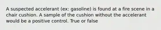 A suspected accelerant (ex: gasoline) is found at a fire scene in a chair cushion. A sample of the cushion without the accelerant would be a positive control. True or false