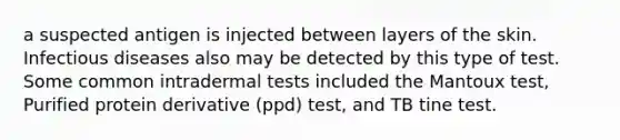 a suspected antigen is injected between layers of the skin. Infectious diseases also may be detected by this type of test. Some common intradermal tests included the Mantoux test, Purified protein derivative (ppd) test, and TB tine test.