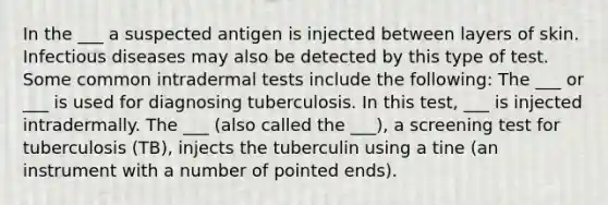 In the ___ a suspected antigen is injected between layers of skin. Infectious diseases may also be detected by this type of test. Some common intradermal tests include the following: The ___ or ___ is used for diagnosing tuberculosis. In this test, ___ is injected intradermally. The ___ (also called the ___), a screening test for tuberculosis (TB), injects the tuberculin using a tine (an instrument with a number of pointed ends).