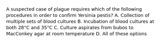 A suspected case of plague requires which of the following procedures in order to confirm Yersinia pestis? A. Collection of multiple sets of blood cultures B. Incubation of blood cultures at both 28°C and 35°C C. Culture aspirates from bubos to MacConkey agar at room temperature D. All of these options