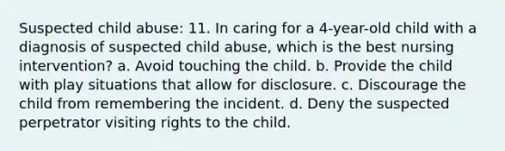 Suspected child abuse: 11. In caring for a 4-year-old child with a diagnosis of suspected child abuse, which is the best nursing intervention? a. Avoid touching the child. b. Provide the child with play situations that allow for disclosure. c. Discourage the child from remembering the incident. d. Deny the suspected perpetrator visiting rights to the child.