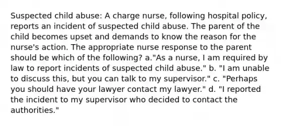 Suspected child abuse: A charge nurse, following hospital policy, reports an incident of suspected child abuse. The parent of the child becomes upset and demands to know the reason for the nurse's action. The appropriate nurse response to the parent should be which of the following? a."As a nurse, I am required by law to report incidents of suspected child abuse." b. "I am unable to discuss this, but you can talk to my supervisor." c. "Perhaps you should have your lawyer contact my lawyer." d. "I reported the incident to my supervisor who decided to contact the authorities."