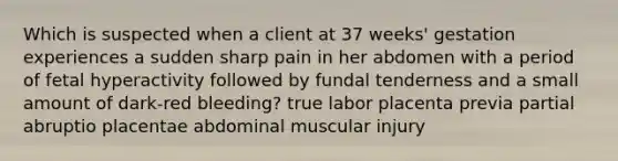 Which is suspected when a client at 37 weeks' gestation experiences a sudden sharp pain in her abdomen with a period of fetal hyperactivity followed by fundal tenderness and a small amount of dark-red bleeding? true labor placenta previa partial abruptio placentae abdominal muscular injury