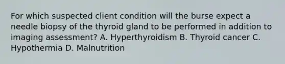 For which suspected client condition will the burse expect a needle biopsy of the thyroid gland to be performed in addition to imaging assessment? A. Hyperthyroidism B. Thyroid cancer C. Hypothermia D. Malnutrition