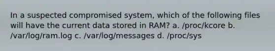 In a suspected compromised system, which of the following files will have the current data stored in RAM? a. /proc/kcore b. /var/log/ram.log c. /var/log/messages d. /proc/sys