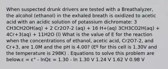 When suspected drunk drivers are tested with a Breathalyzer, the alcohol (ethanol) in the exhaled breath is oxidized to acetic acid with an acidic solution of potassium dichromate: 3 CH3CH2OH(aq) + 2 Cr2O7-2 (aq) + 16 H+(aq) 3CH3CO2H(aq) + 4Cr+3(aq) + 11H2O (l) What is the value of E for the reaction when the concentrations of ethanol, acetic acid, Cr2O7-2, and Cr+3, are 1.0M and the pH is 4.00? (Eº for this cell is 1.30V and the temperature is 298K) . Equations to solve this problem are below.ε = ε° - lnQε = 1.30 - ln 1.30 V 1.24 V 1.62 V 0.98 V