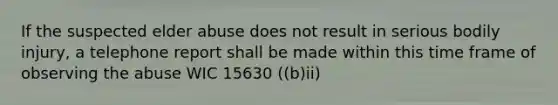 If the suspected elder abuse does not result in serious bodily injury, a telephone report shall be made within this time frame of observing the abuse WIC 15630 ((b)ii)