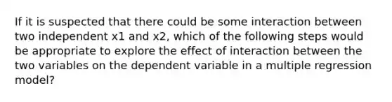 If it is suspected that there could be some interaction between two independent x1 and x2, which of the following steps would be appropriate to explore the effect of interaction between the two variables on the dependent variable in a multiple regression model?