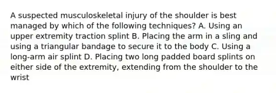 A suspected musculoskeletal injury of the shoulder is best managed by which of the following​ techniques? A. Using an upper extremity traction splint B. Placing the arm in a sling and using a triangular bandage to secure it to the body C. Using a​ long-arm air splint D. Placing two long padded board splints on either side of the​ extremity, extending from the shoulder to the wrist