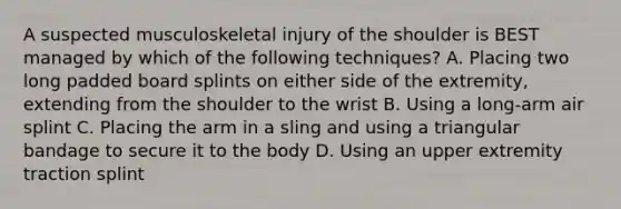 A suspected musculoskeletal injury of the shoulder is BEST managed by which of the following​ techniques? A. Placing two long padded board splints on either side of the​ extremity, extending from the shoulder to the wrist B. Using a​ long-arm air splint C. Placing the arm in a sling and using a triangular bandage to secure it to the body D. Using an upper extremity traction splint