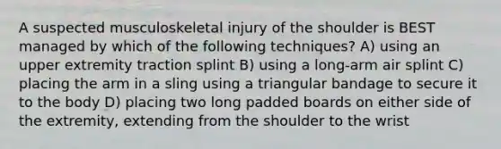 A suspected musculoskeletal injury of the shoulder is BEST managed by which of the following techniques? A) using an upper extremity traction splint B) using a long-arm air splint C) placing the arm in a sling using a triangular bandage to secure it to the body D) placing two long padded boards on either side of the extremity, extending from the shoulder to the wrist