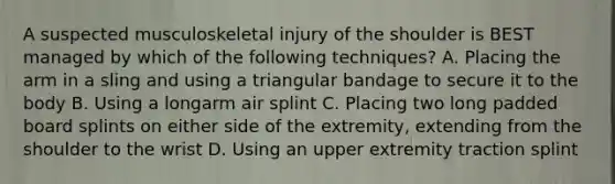 A suspected musculoskeletal injury of the shoulder is BEST managed by which of the following techniques? A. Placing the arm in a sling and using a triangular bandage to secure it to the body B. Using a longarm air splint C. Placing two long padded board splints on either side of the extremity, extending from the shoulder to the wrist D. Using an upper extremity traction splint