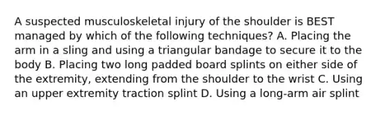 A suspected musculoskeletal injury of the shoulder is BEST managed by which of the following​ techniques? A. Placing the arm in a sling and using a triangular bandage to secure it to the body B. Placing two long padded board splints on either side of the​ extremity, extending from the shoulder to the wrist C. Using an upper extremity traction splint D. Using a​ long-arm air splint