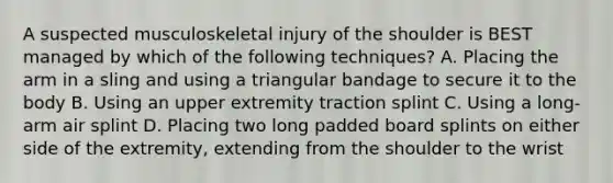 A suspected musculoskeletal injury of the shoulder is BEST managed by which of the following​ techniques? A. Placing the arm in a sling and using a triangular bandage to secure it to the body B. Using an upper extremity traction splint C. Using a​ long-arm air splint D. Placing two long padded board splints on either side of the​ extremity, extending from the shoulder to the wrist