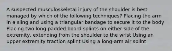 A suspected musculoskeletal injury of the shoulder is best managed by which of the following techniques? Placing the arm in a sling and using a triangular bandage to secure it to the body Placing two long padded board splints on either side of the extremity, extending from the shoulder to the wrist Using an upper extremity traction splint Using a long-arm air splint