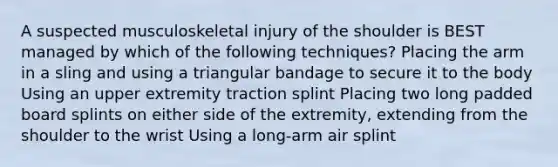 A suspected musculoskeletal injury of the shoulder is BEST managed by which of the following techniques? Placing the arm in a sling and using a triangular bandage to secure it to the body Using an upper extremity traction splint Placing two long padded board splints on either side of the extremity, extending from the shoulder to the wrist Using a long-arm air splint