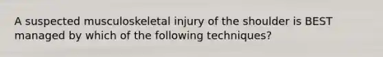 A suspected musculoskeletal injury of the shoulder is BEST managed by which of the following​ techniques?