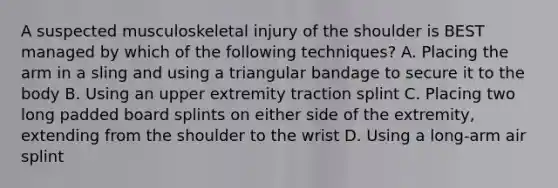 A suspected musculoskeletal injury of the shoulder is BEST managed by which of the following techniques? A. Placing the arm in a sling and using a triangular bandage to secure it to the body B. Using an upper extremity traction splint C. Placing two long padded board splints on either side of the extremity, extending from the shoulder to the wrist D. Using a long-arm air splint