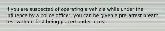 If you are suspected of operating a vehicle while under the influence by a police officer, you can be given a pre-arrest breath test without first being placed under arrest.