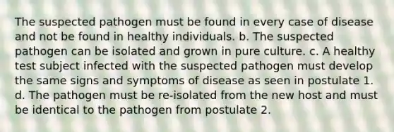 The suspected pathogen must be found in every case of disease and not be found in healthy individuals. b. The suspected pathogen can be isolated and grown in pure culture. c. A healthy test subject infected with the suspected pathogen must develop the same signs and symptoms of disease as seen in postulate 1. d. The pathogen must be re-isolated from the new host and must be identical to the pathogen from postulate 2.