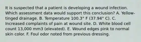 It is suspected that a patient is developing a wound infection. Which assessment data would support this conclusion? A. Yellow-tinged drainage. B. Temperature 100.3° F (37.94° C). C. Increased complaints of pain at wound site. D. White blood cell count 13,000 mm3 (elevated). E. Wound edges pink to normal skin color. F. Foul odor noted from previous dressing.