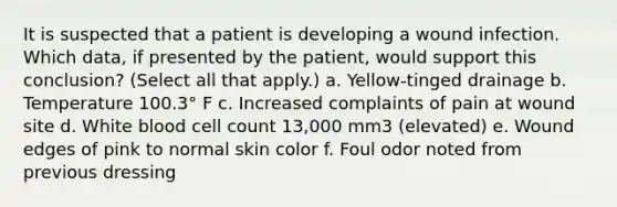 It is suspected that a patient is developing a wound infection. Which data, if presented by the patient, would support this conclusion? (Select all that apply.) a. Yellow-tinged drainage b. Temperature 100.3° F c. Increased complaints of pain at wound site d. White blood cell count 13,000 mm3 (elevated) e. Wound edges of pink to normal skin color f. Foul odor noted from previous dressing