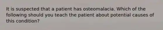 It is suspected that a patient has osteomalacia. Which of the following should you teach the patient about potential causes of this condition?