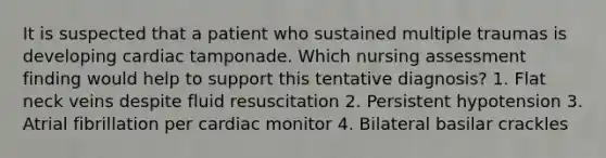 It is suspected that a patient who sustained multiple traumas is developing cardiac tamponade. Which nursing assessment finding would help to support this tentative diagnosis? 1. Flat neck veins despite fluid resuscitation 2. Persistent hypotension 3. Atrial fibrillation per cardiac monitor 4. Bilateral basilar crackles