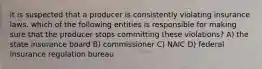 it is suspected that a producer is consistently violating insurance laws. which of the following entities is responsible for making sure that the producer stops committing these violations? A) the state insurance board B) commissioner C) NAIC D) federal insurance regulation bureau