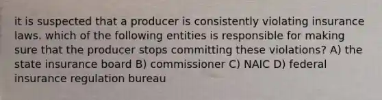 it is suspected that a producer is consistently violating insurance laws. which of the following entities is responsible for making sure that the producer stops committing these violations? A) the state insurance board B) commissioner C) NAIC D) federal insurance regulation bureau