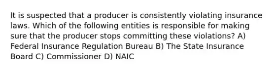 It is suspected that a producer is consistently violating insurance laws. Which of the following entities is responsible for making sure that the producer stops committing these violations? A) Federal Insurance Regulation Bureau B) The State Insurance Board C) Commissioner D) NAIC