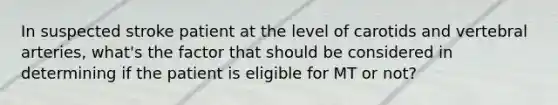 In suspected stroke patient at the level of carotids and vertebral arteries, what's the factor that should be considered in determining if the patient is eligible for MT or not?