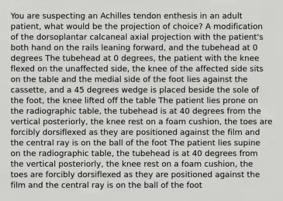 You are suspecting an Achilles tendon enthesis in an adult patient, what would be the projection of choice? A modification of the dorsoplantar calcaneal axial projection with the patient's both hand on the rails leaning forward, and the tubehead at 0 degrees The tubehead at 0 degrees, the patient with the knee flexed on the unaffected side, the knee of the affected side sits on the table and the medial side of the foot lies against the cassette, and a 45 degrees wedge is placed beside the sole of the foot, the knee lifted off the table The patient lies prone on the radiographic table, the tubehead is at 40 degrees from the vertical posteriorly, the knee rest on a foam cushion, the toes are forcibly dorsiflexed as they are positioned against the film and the central ray is on the ball of the foot The patient lies supine on the radiographic table, the tubehead is at 40 degrees from the vertical posteriorly, the knee rest on a foam cushion, the toes are forcibly dorsiflexed as they are positioned against the film and the central ray is on the ball of the foot