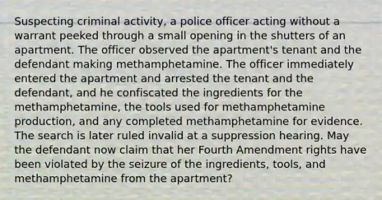 Suspecting criminal activity, a police officer acting without a warrant peeked through a small opening in the shutters of an apartment. The officer observed the apartment's tenant and the defendant making methamphetamine. The officer immediately entered the apartment and arrested the tenant and the defendant, and he confiscated the ingredients for the methamphetamine, the tools used for methamphetamine production, and any completed methamphetamine for evidence. The search is later ruled invalid at a suppression hearing. May the defendant now claim that her Fourth Amendment rights have been violated by the seizure of the ingredients, tools, and methamphetamine from the apartment?