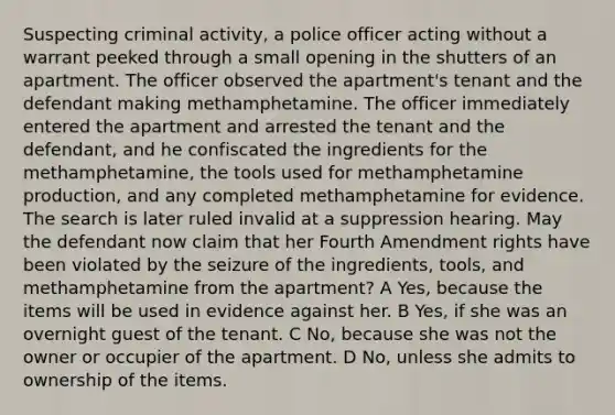 Suspecting criminal activity, a police officer acting without a warrant peeked through a small opening in the shutters of an apartment. The officer observed the apartment's tenant and the defendant making methamphetamine. The officer immediately entered the apartment and arrested the tenant and the defendant, and he confiscated the ingredients for the methamphetamine, the tools used for methamphetamine production, and any completed methamphetamine for evidence. The search is later ruled invalid at a suppression hearing. May the defendant now claim that her Fourth Amendment rights have been violated by the seizure of the ingredients, tools, and methamphetamine from the apartment? A Yes, because the items will be used in evidence against her. B Yes, if she was an overnight guest of the tenant. C No, because she was not the owner or occupier of the apartment. D No, unless she admits to ownership of the items.