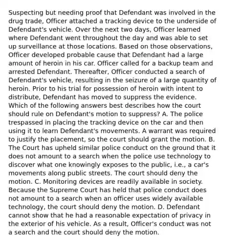 Suspecting but needing proof that Defendant was involved in the drug trade, Officer attached a tracking device to the underside of Defendant's vehicle. Over the next two days, Officer learned where Defendant went throughout the day and was able to set up surveillance at those locations. Based on those observations, Officer developed probable cause that Defendant had a large amount of heroin in his car. Officer called for a backup team and arrested Defendant. Thereafter, Officer conducted a search of Defendant's vehicle, resulting in the seizure of a large quantity of heroin. Prior to his trial for possession of heroin with intent to distribute, Defendant has moved to suppress the evidence. Which of the following answers best describes how the court should rule on Defendant's motion to suppress? A. The police trespassed in placing the tracking device on the car and then using it to learn Defendant's movements. A warrant was required to justify the placement, so the court should grant the motion. B. The Court has upheld similar police conduct on the ground that it does not amount to a search when the police use technology to discover what one knowingly exposes to the public, i.e., a car's movements along public streets. The court should deny the motion. C. Monitoring devices are readily available in society. Because the Supreme Court has held that police conduct does not amount to a search when an officer uses widely available technology, the court should deny the motion. D. Defendant cannot show that he had a reasonable expectation of privacy in the exterior of his vehicle. As a result, Officer's conduct was not a search and the court should deny the motion.