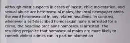 Although most suspects in cases of incest, child molestation, and sexual abuse are heterosexual males, the local newspaper omits the word heterosexual in any related headlines. In contrast, whenever a self-described homosexual male is arrested for a crime, the headline proclaims homosexual arrested. The resulting prejudice that homosexual males are more likely to commit violent crimes can in part be blamed on