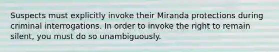 Suspects must explicitly invoke their Miranda protections during criminal interrogations. In order to invoke the right to remain silent, you must do so unambiguously.