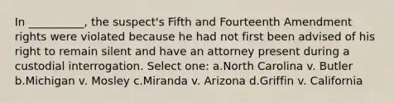 In __________, the suspect's Fifth and Fourteenth Amendment rights were violated because he had not first been advised of his right to remain silent and have an attorney present during a custodial interrogation. Select one: a.North Carolina v. Butler b.Michigan v. Mosley c.Miranda v. Arizona d.Griffin v. California