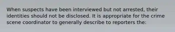 When suspects have been interviewed but not arrested, their identities should not be disclosed. It is appropriate for the crime scene coordinator to generally describe to reporters the: