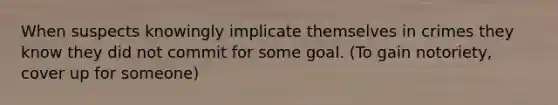 When suspects knowingly implicate themselves in crimes they know they did not commit for some goal. (To gain notoriety, cover up for someone)